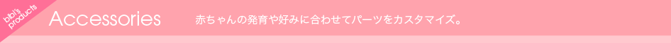 Accessories 赤ちゃんの発育や好みに合わせてパーツをカスタマイズ。