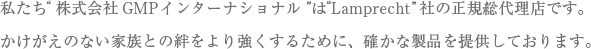 私たち”株式会社GMPインターナショナル”は”lamprecht”社の正規総代理店です。かけがいのない家族との絆をより強くするために、確かな製品を提供しております。